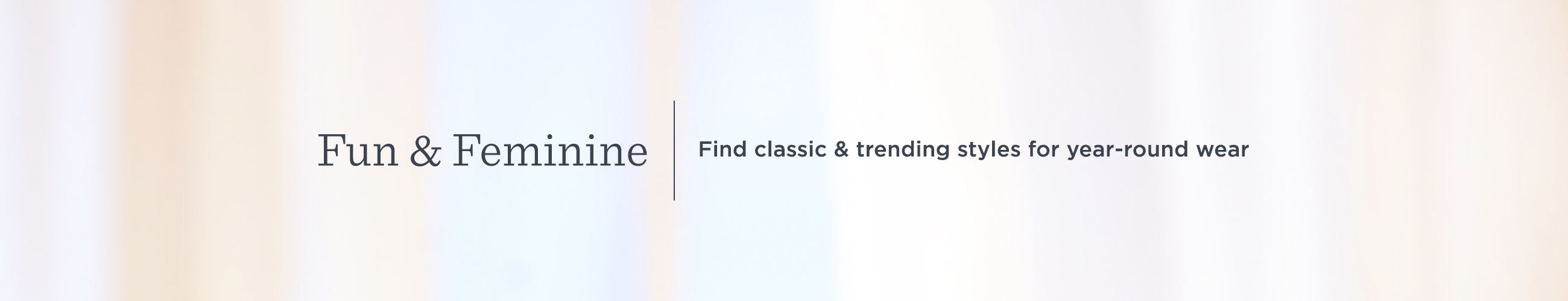 Fun & Feminine Find classic & trending styles for year-round wear Fun & Feminine Find classic & trending styles for year-round wear