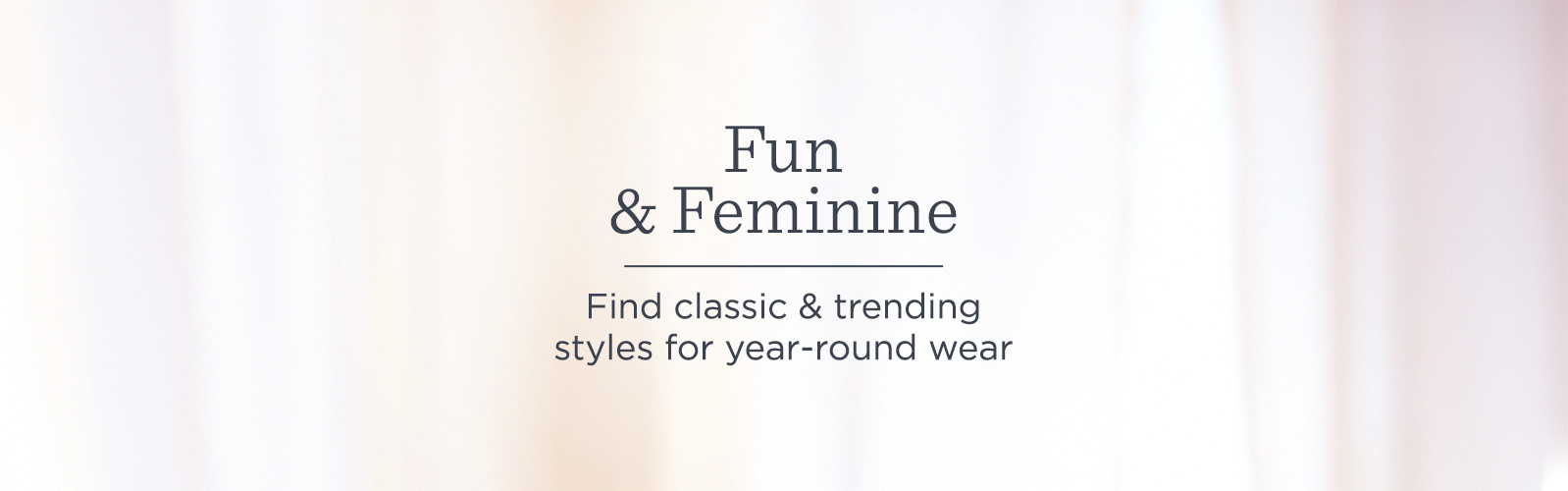 Fun & Feminine Find classic & trending styles for year-round wear Fun & Feminine Find classic & trending styles for year-round wear