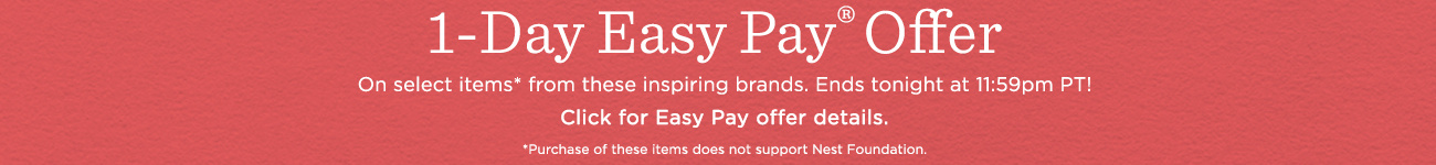 1-Day Easy Pay® Offer  On select items* from these inspiring brands. Ends tonight at 11:59pm PT!  Click for Easy Pay offer details.  *Purchase does not support Nest Foundation. Own now & pay monthly on select items from inspiring brands. Ends tonight at 11:59pm PT.  Click for Easy Pay offer details.