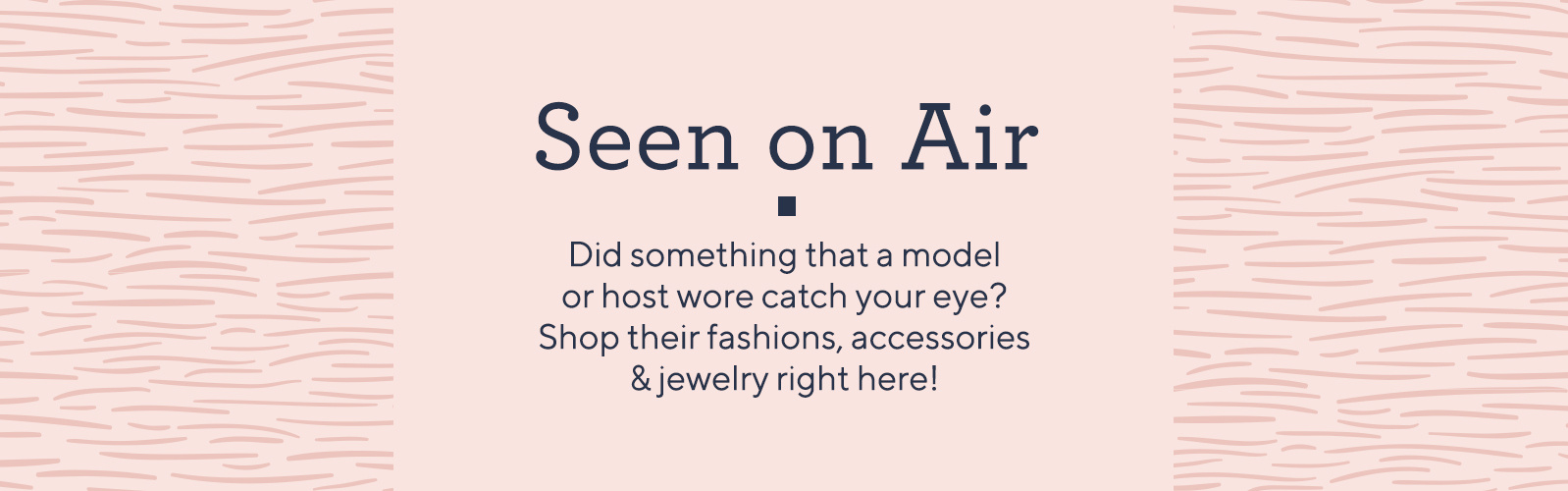 Seen on Air. Did something that a model or host wore catch your eye? Shop their fashions, accessories & jewelry right here!