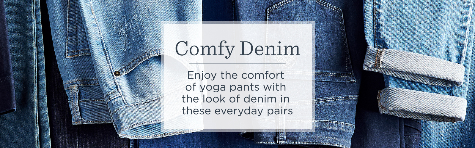 Comfy Denim Enjoy the comfort of yoga pants with the look of denim in these everyday pairs