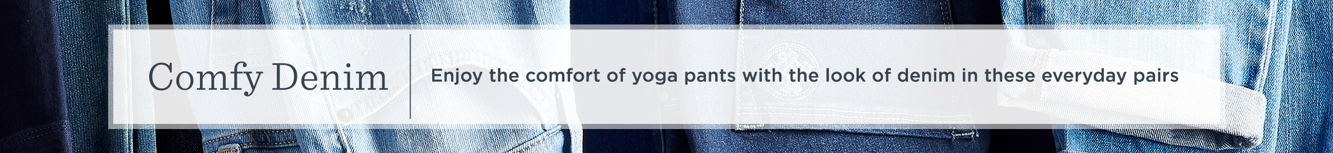 Comfy Denim Enjoy the comfort of yoga pants with the look of denim in these everyday pairs