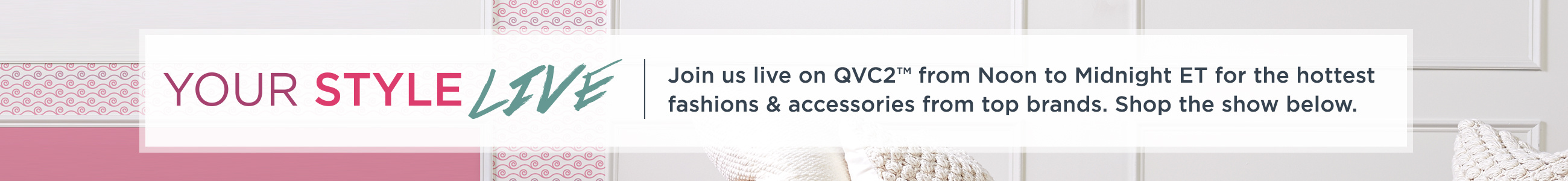 Your Style Live.  Join us live on QVC2™ from Noon to Midnight ET for the hottest fashions & accessories from top brands. Shop the show below.