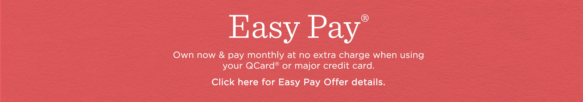 Easy Pay® Own now & pay monthly at no extra charge when using your QCard® or major credit card. Click here for Easy Pay Offer details.