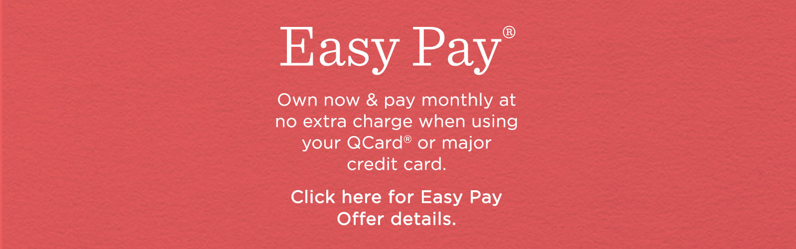 Easy Pay® Own now & pay monthly at no extra charge when using your QCard® or major credit card. Click here for Easy Pay Offer details.