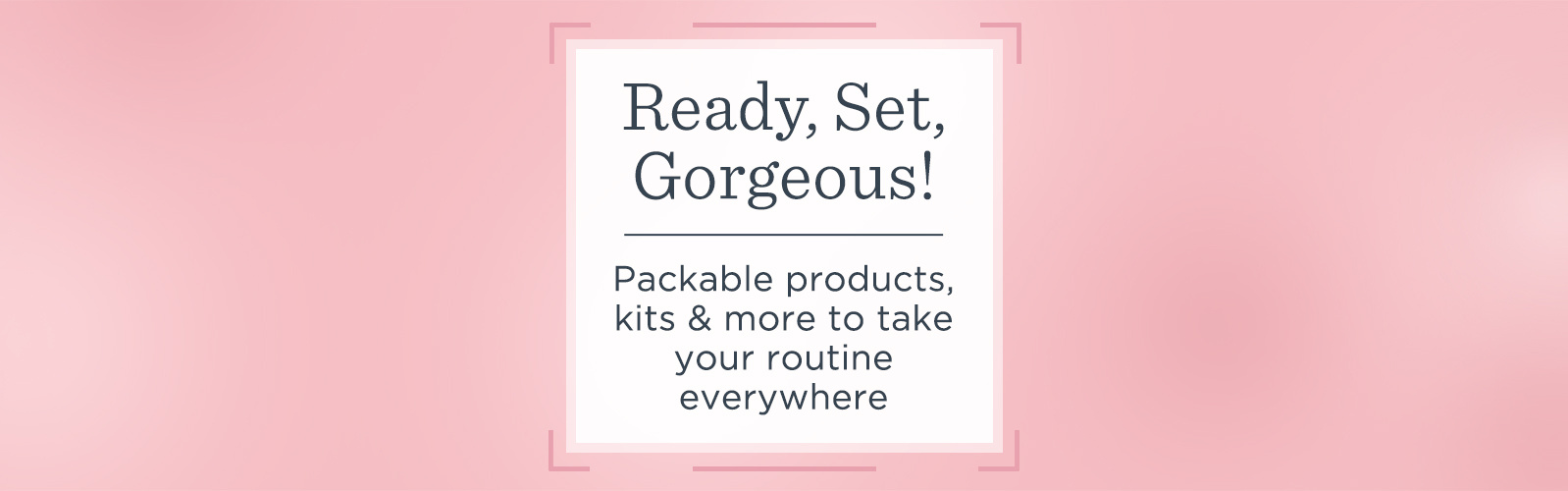 Ready, Set, Gorgeous!  Packable products, kits & more to take your routine everywhere 