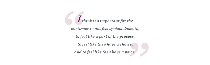 "I think it's important for the customer to not feel spoken down to, to feel like a part of the process, to feel like they have a choice, and to feel like they have a voice."