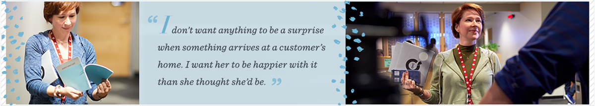 “I don’t want anything to be a surprise when something arrives at a customer’s home. I want her to be happier with it than she thought she’d be.” 