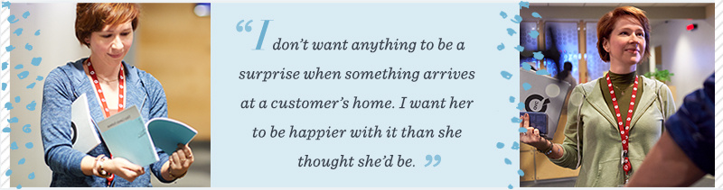 “I don’t want anything to be a surprise when something arrives at a customer’s home. I want her to be happier with it than she thought she’d be.” 