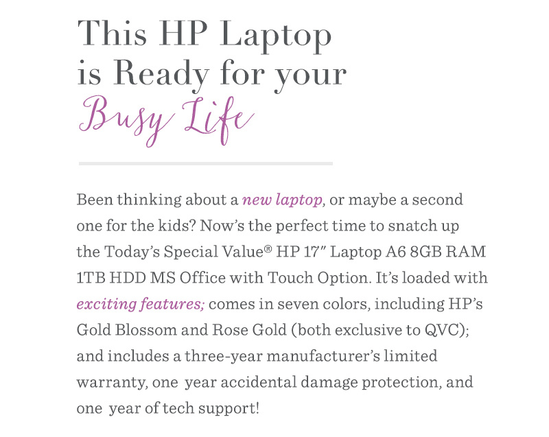 This HP Laptop is Ready for Your Busy Life. Been thinking about a new laptop, or maybe a second one for the kids? Now’s the perfect time to snatch up the Today’s Special Value® HP 17" Laptop A6 8GB RAM 1TB HDD MS Office with Touch Option. It’s loaded with exciting features; comes in seven colors, including HP’s Gold Blossom and Rose Gold (both exclusive to QVC); and includes a three-year manufacturer’s limited warranty, one-year accidental damage protection, and one-year of tech support!
