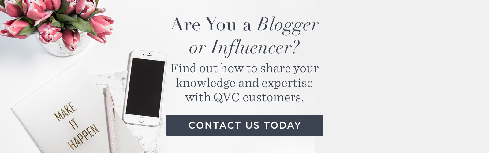 Are You a Blogger or Influencer? Find out how to share your knowledge and expertise with QVC customers. CONTACT US TODAY