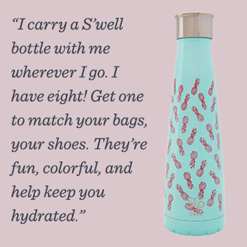 “I carry a S’well bottle with me wherever I go. I have eight! Get one to match your bags, your shoes. They’re fun, colorful, and help keep you hydrated.”