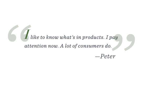 “I like to know what’s in products. I pay attention now. A lot of consumers do.” –Peter 