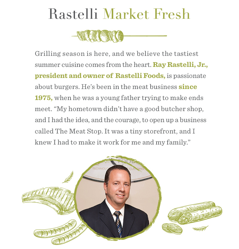 Rastelli Market Fresh. Grilling season is here, and we believe the tastiest summer cuisine comes from the heart. Ray Rastelli, Jr., president and owner of Rastelli Foods, is passionate about burgers. He’s been in the meat business since 1975, when he was a young father trying to make ends meet. “My hometown didn’t have a good butcher shop, and I had the idea, and the courage, to open up a business called The Meat Stop. It was a tiny storefront, and I knew I had to make it work for me and my family.”