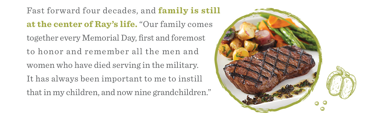 Fast forward four decades, and family is still at the center of Ray’s life. “Our family comes together every Memorial Day, first and foremost to honor and remember all the men and women who have died serving in the military. It has always been important to me to instill that in my children, and now nine grandchildren.”