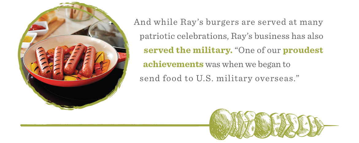 And while Ray’s burgers are served at many patriotic celebrations, Ray’s business has also served the military. “One of our proudest achievements was when we began to send food to US. Military overseas."
