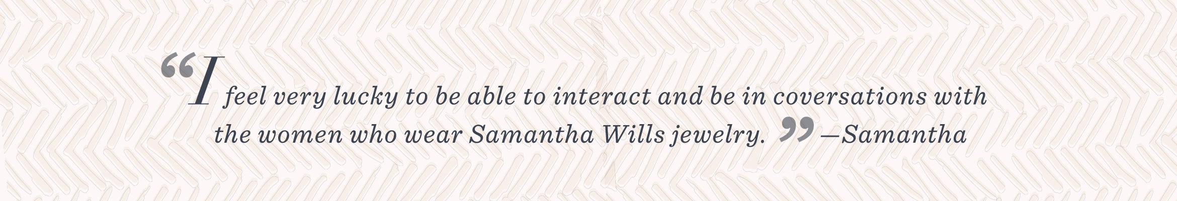“I feel very lucky to be able to interact and be in conversations with the women who wear Samantha Wills jewelry.” –Samantha 
