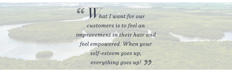 “What I want for our customers is to feel an improvement in her hair and self-esteem…When your self-esteem goes up, everything goes up!”