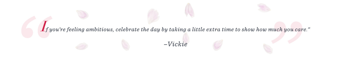 “If you’re feeling ambitious, celebrate the day by taking a little extra time to show how much you care.” –Vickie 